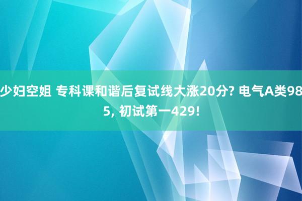 少妇空姐 专科课和谐后复试线大涨20分? 电气A类985， 初试第一429!