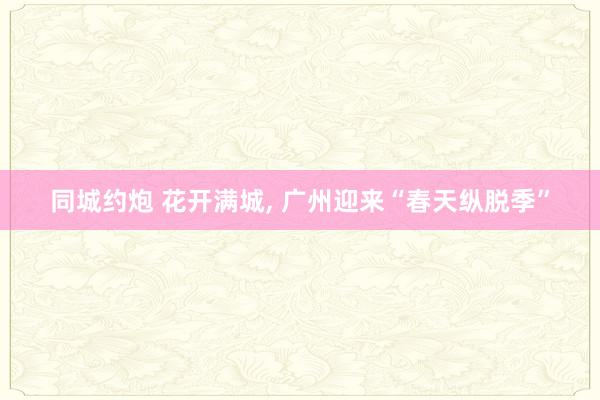 同城约炮 花开满城， 广州迎来“春天纵脱季”