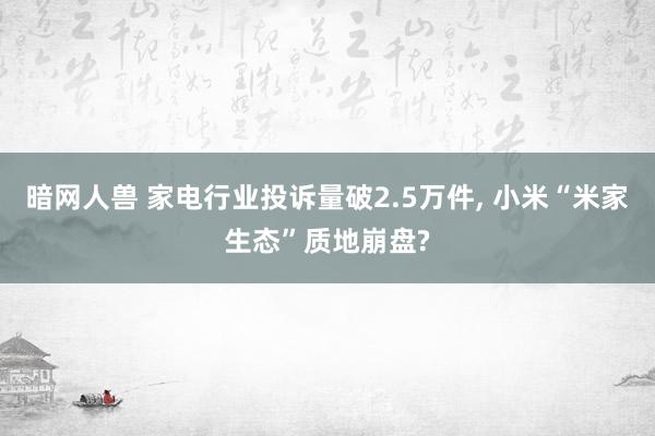 暗网人兽 家电行业投诉量破2.5万件， 小米“米家生态”质地崩盘?