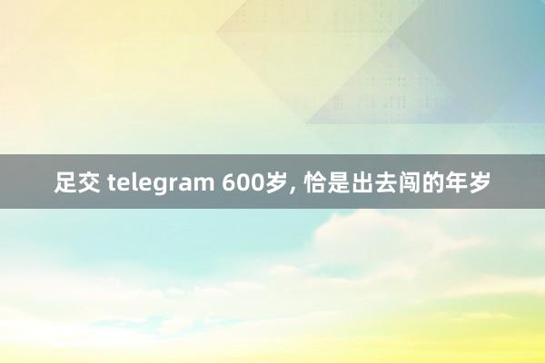 足交 telegram 600岁， 恰是出去闯的年岁