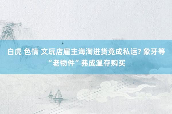 白虎 色情 文玩店雇主海淘进货竟成私运? 象牙等“老物件”弗成温存购买