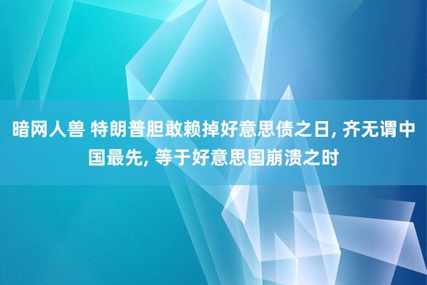 暗网人兽 特朗普胆敢赖掉好意思债之日， 齐无谓中国最先， 等于好意思国崩溃之时