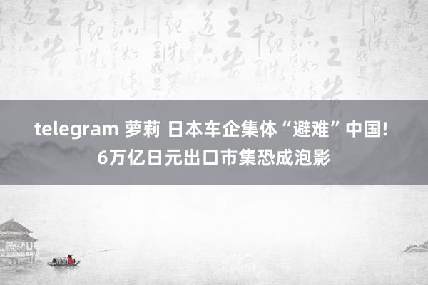 telegram 萝莉 日本车企集体“避难”中国! 6万亿日元出口市集恐成泡影