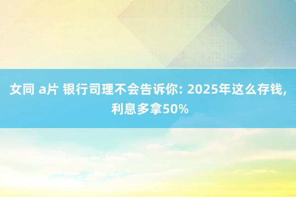 女同 a片 银行司理不会告诉你: 2025年这么存钱， 利息多拿50%