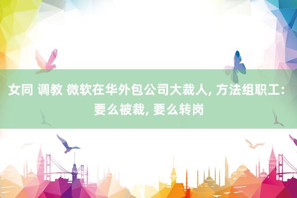女同 调教 微软在华外包公司大裁人, 方法组职工: 要么被裁, 要么转岗