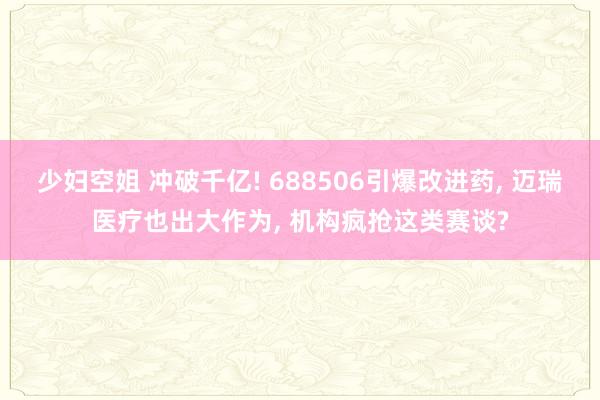 少妇空姐 冲破千亿! 688506引爆改进药, 迈瑞医疗也出大作为, 机构疯抢这类赛谈?