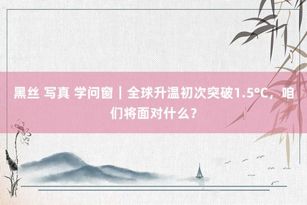 黑丝 写真 学问窗｜全球升温初次突破1.5°C，咱们将面对什么？