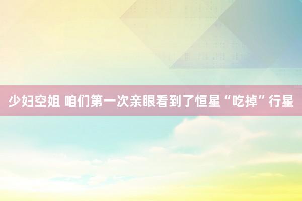 少妇空姐 咱们第一次亲眼看到了恒星“吃掉”行星