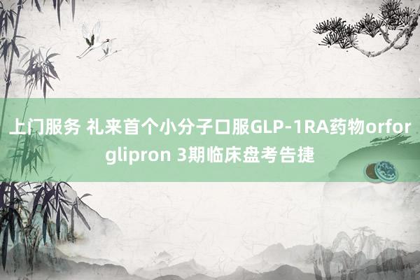 上门服务 礼来首个小分子口服GLP-1RA药物orforglipron 3期临床盘考告捷