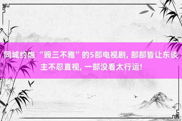 同城约炮 “毁三不雅”的5部电视剧, 部部皆让东谈主不忍直视, 一部没看太行运!