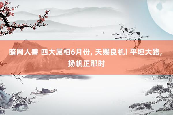 暗网人兽 四大属相6月份， 天赐良机! 平坦大路， 扬帆正那时