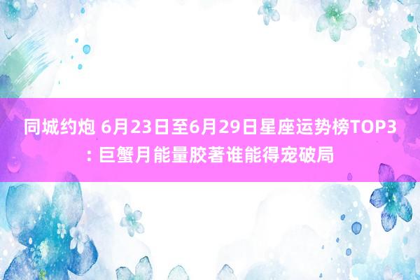 同城约炮 6月23日至6月29日星座运势榜TOP3: 巨蟹月能量胶著谁能得宠破局