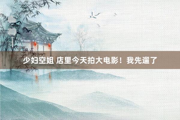 少妇空姐 店里今天拍大电影！我先遛了