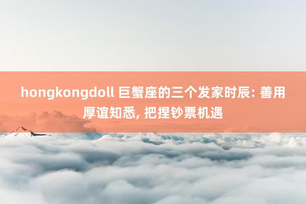 hongkongdoll 巨蟹座的三个发家时辰: 善用厚谊知悉， 把捏钞票机遇