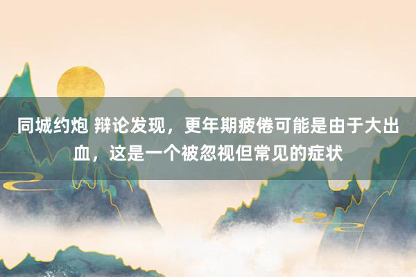 同城约炮 辩论发现，更年期疲倦可能是由于大出血，这是一个被忽视但常见的症状