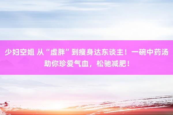 少妇空姐 从“虚胖”到瘦身达东谈主！一碗中药汤助你珍爱气血，松驰减肥！
