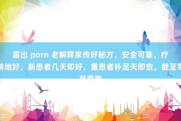 露出 porn 老解释家传好秘方,安全可靠,疗效特地好,新患者几天即好,重患者补足天即愈,截至零散