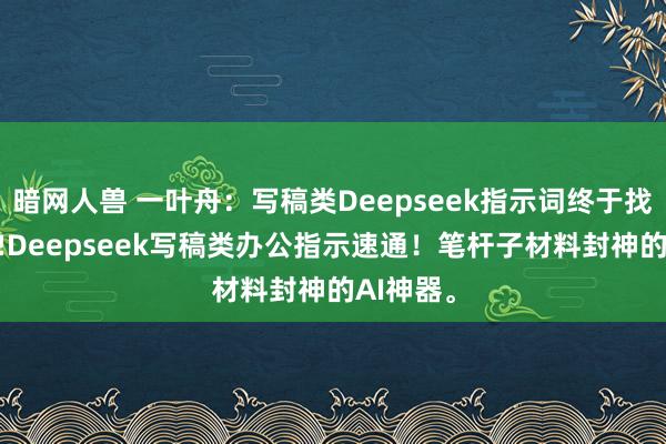暗网人兽 一叶舟：写稿类Deepseek指示词终于找全，速存!Deepseek写稿类办公指示速通！笔杆子材料封神的AI神器。