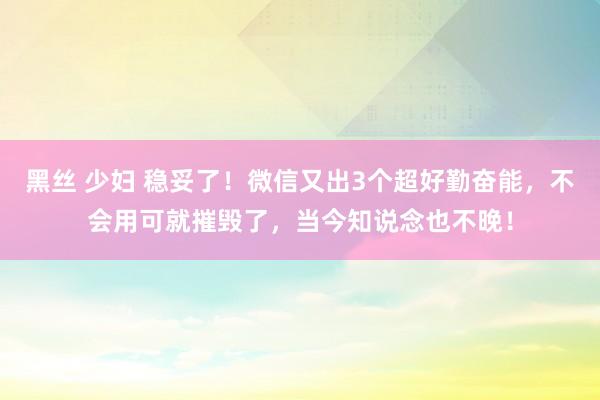 黑丝 少妇 稳妥了！微信又出3个超好勤奋能，不会用可就摧毁了，当今知说念也不晚！
