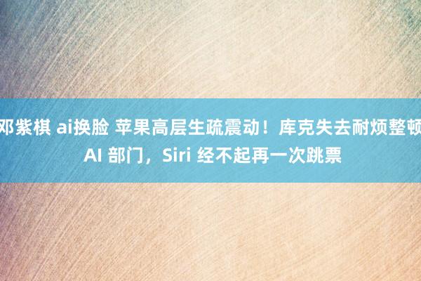 邓紫棋 ai换脸 苹果高层生疏震动！库克失去耐烦整顿 AI 部门，Siri 经不起再一次跳票